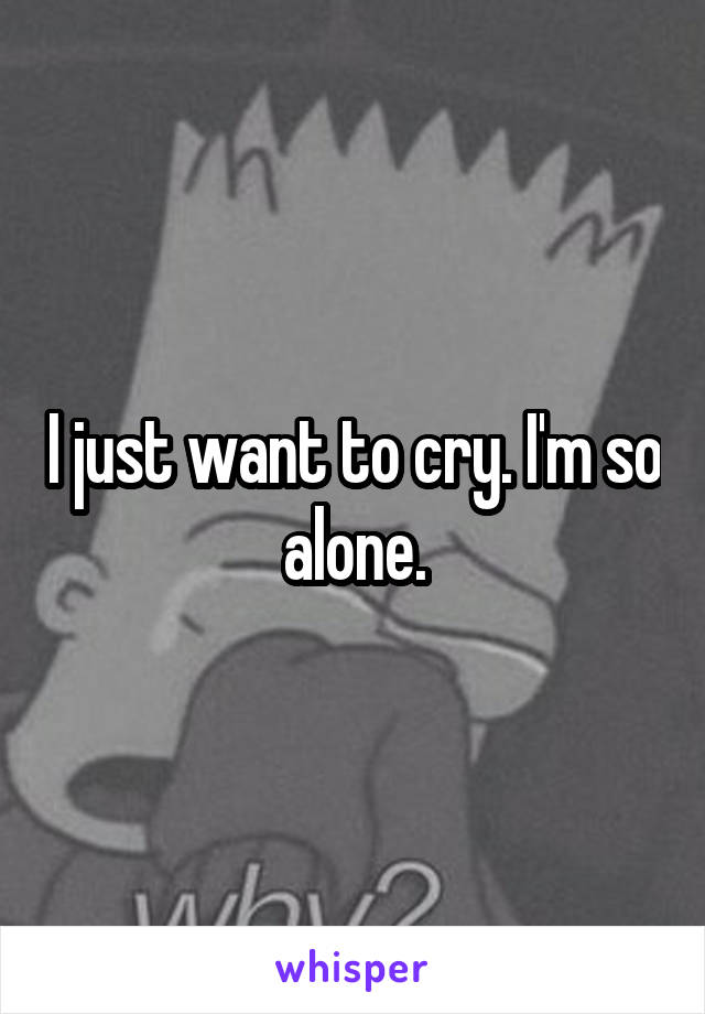 I just want to cry. I'm so alone.