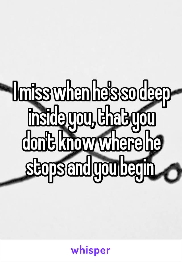I miss when he's so deep inside you, that you don't know where he stops and you begin 
