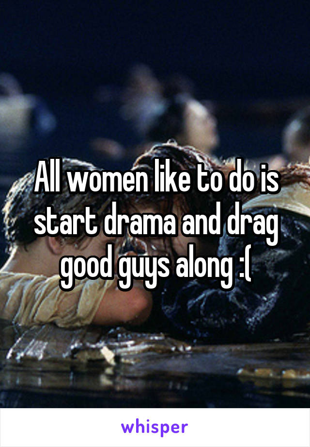 All women like to do is start drama and drag good guys along :(
