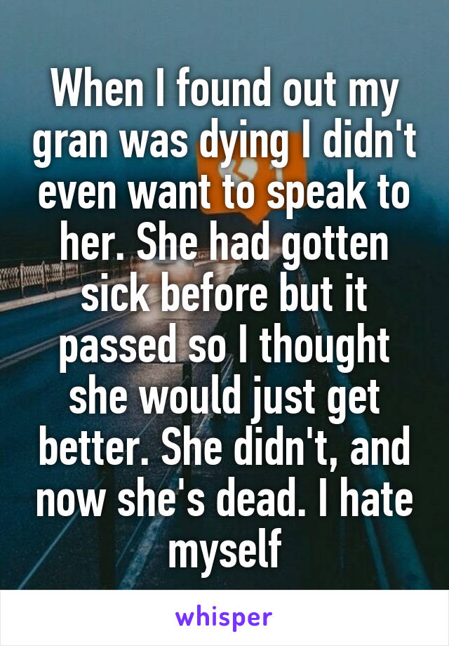 When I found out my gran was dying I didn't even want to speak to her. She had gotten sick before but it passed so I thought she would just get better. She didn't, and now she's dead. I hate myself