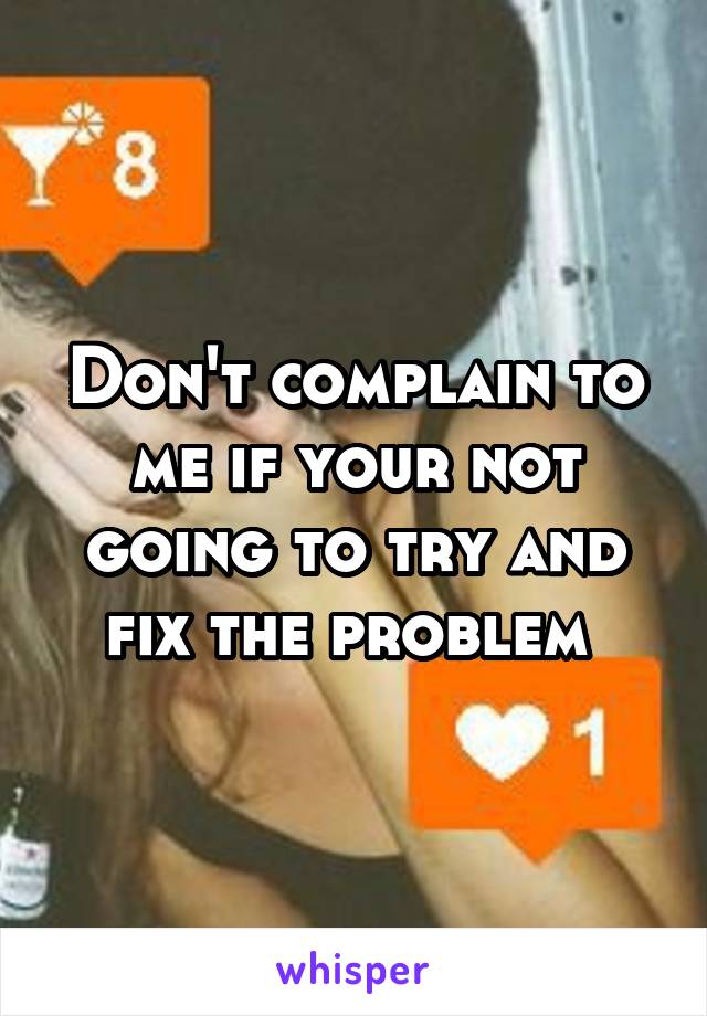 Don't complain to me if your not going to try and fix the problem 