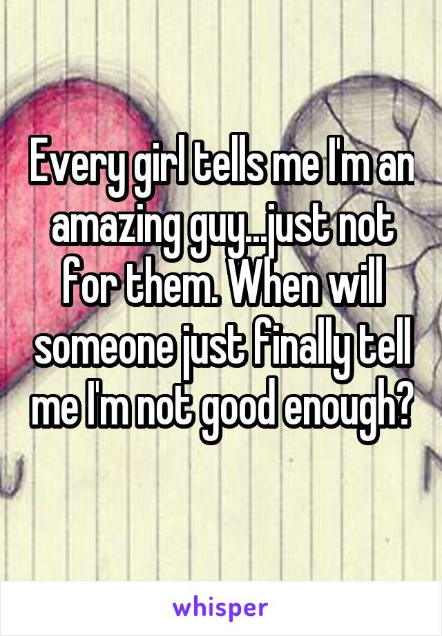 Every girl tells me I'm an amazing guy...just not for them. When will someone just finally tell me I'm not good enough? 