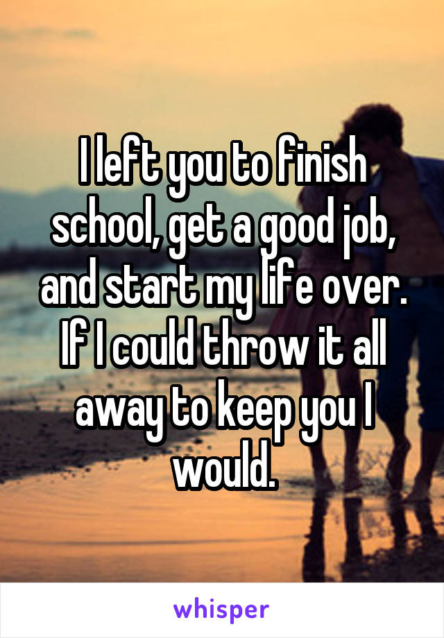 I left you to finish school, get a good job, and start my life over. If I could throw it all away to keep you I would.