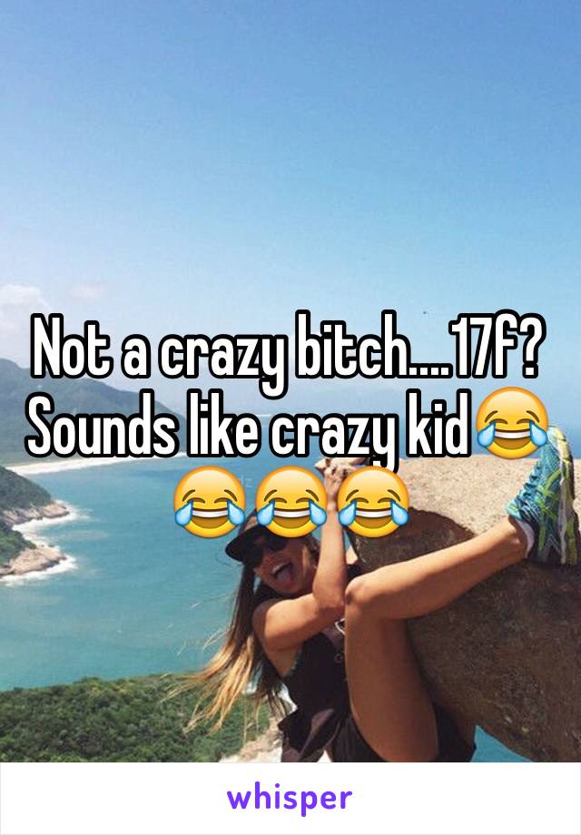 Not a crazy bitch....17f? Sounds like crazy kid😂😂😂😂