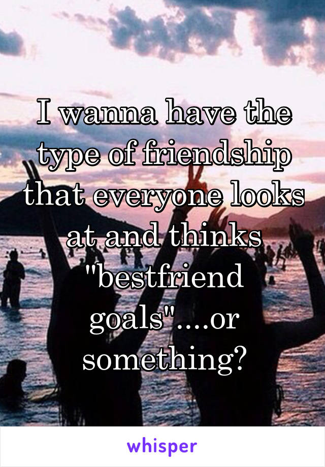 I wanna have the type of friendship that everyone looks at and thinks "bestfriend goals"....or something😂