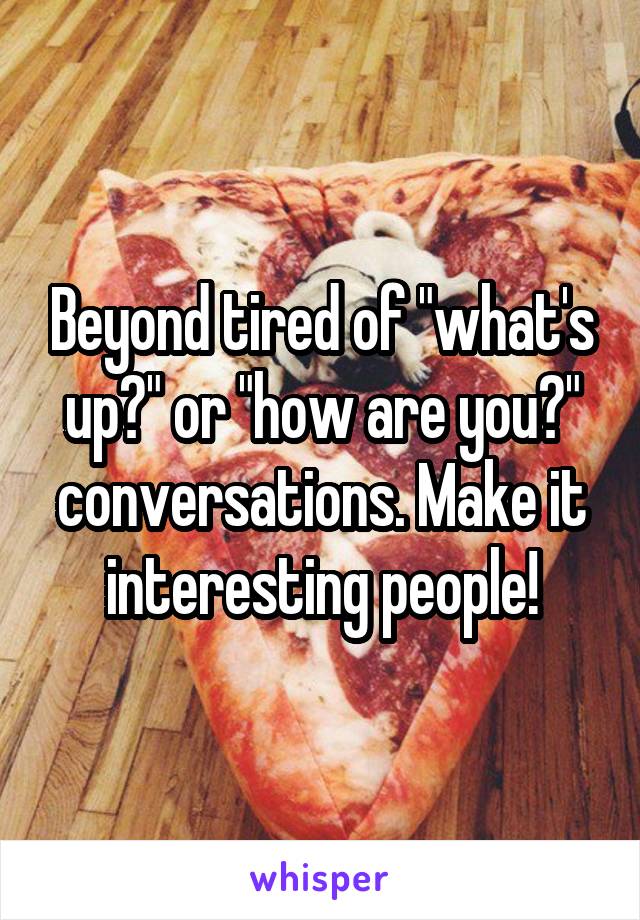 Beyond tired of "what's up?" or "how are you?" conversations. Make it interesting people!