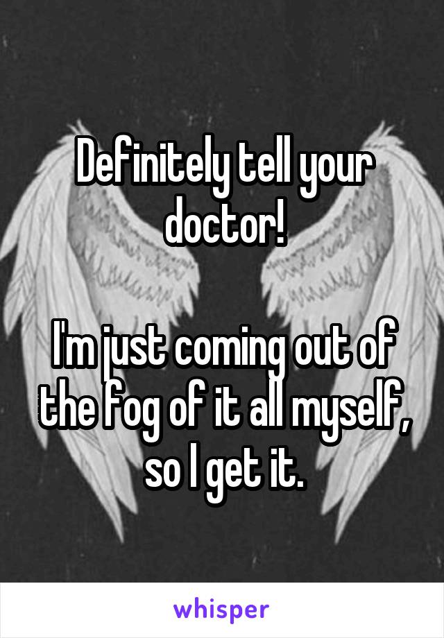 Definitely tell your doctor!

I'm just coming out of the fog of it all myself, so I get it.