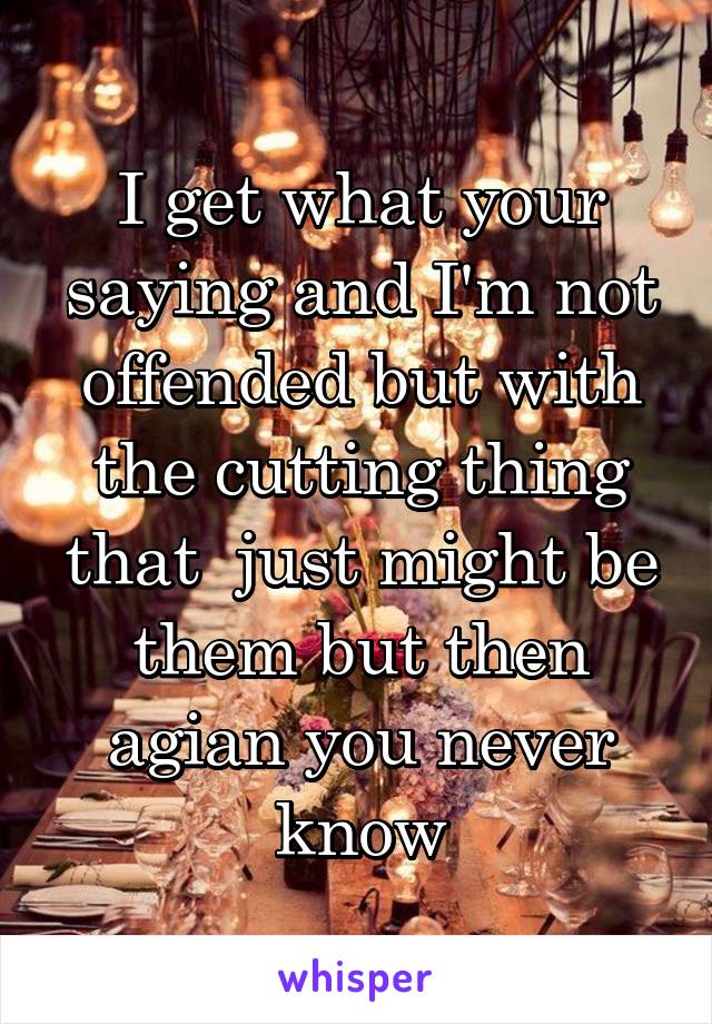 I get what your saying and I'm not offended but with the cutting thing that  just might be them but then agian you never know