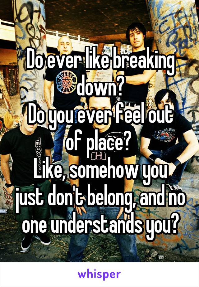 Do ever like breaking down?
Do you ever feel out of place? 
Like, somehow you just don't belong, and no one understands you?