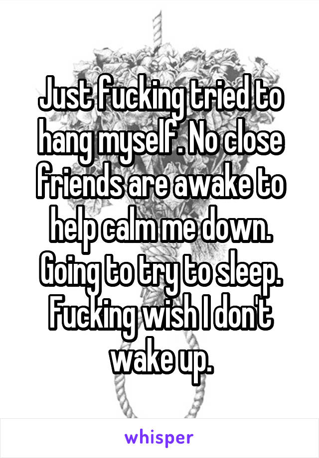 Just fucking tried to hang myself. No close friends are awake to help calm me down. Going to try to sleep. Fucking wish I don't wake up.