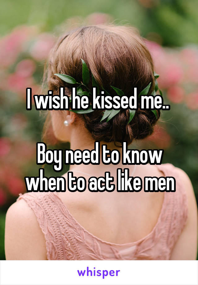 I wish he kissed me.. 

Boy need to know when to act like men