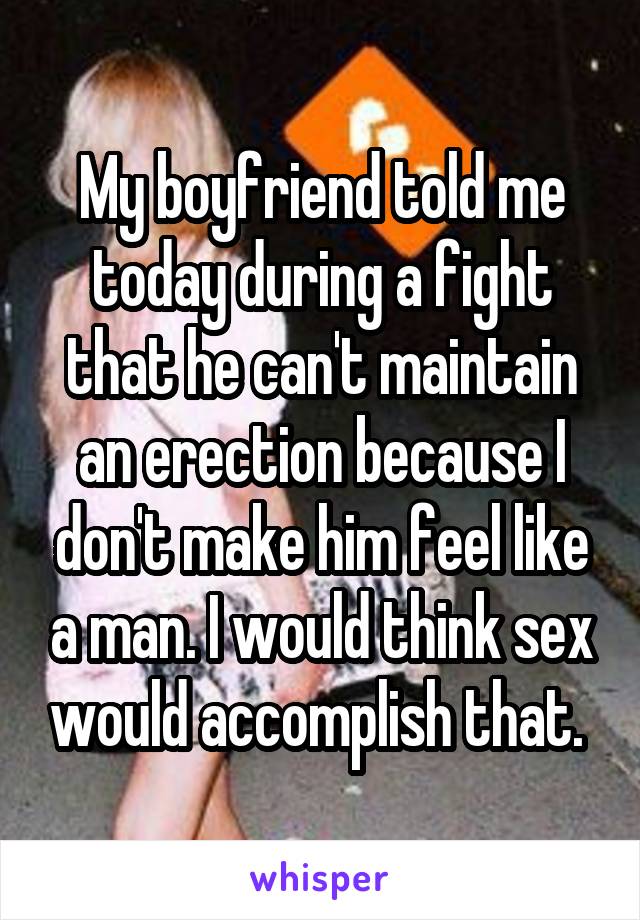 My boyfriend told me today during a fight that he can't maintain an erection because I don't make him feel like a man. I would think sex would accomplish that. 