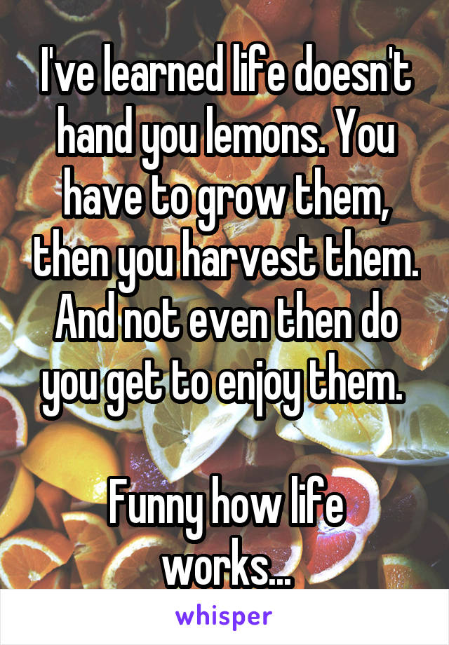 I've learned life doesn't hand you lemons. You have to grow them, then you harvest them. And not even then do you get to enjoy them. 

Funny how life works...