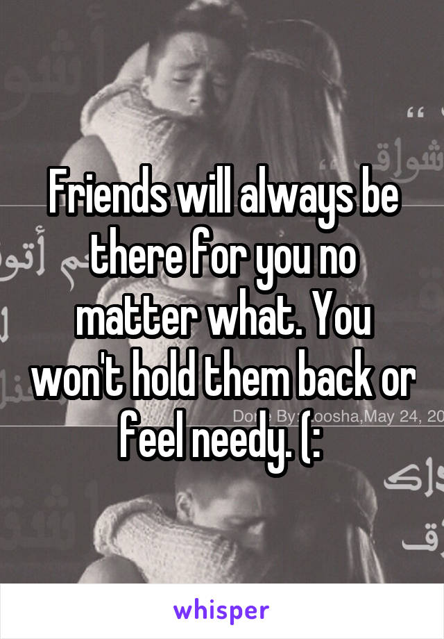 Friends will always be there for you no matter what. You won't hold them back or feel needy. (: 