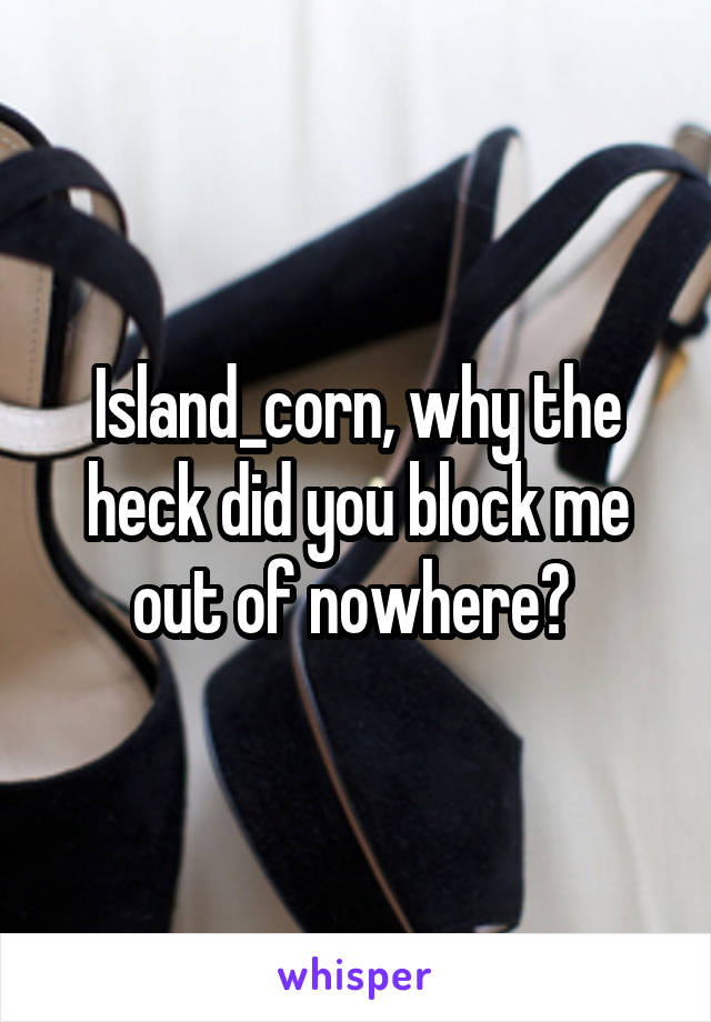 Island_corn, why the heck did you block me out of nowhere? 