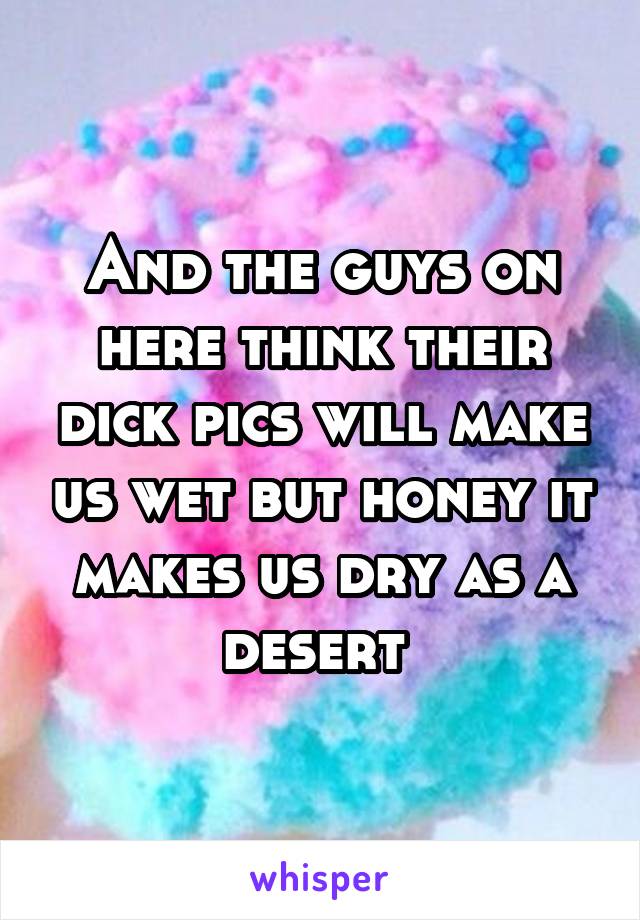 And the guys on here think their dick pics will make us wet but honey it makes us dry as a desert 