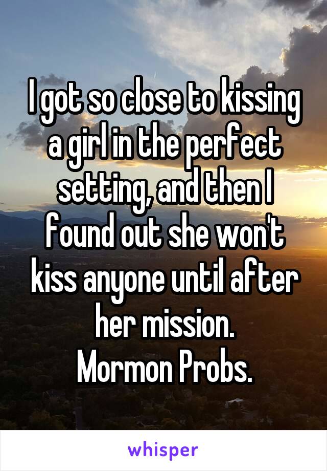 I got so close to kissing a girl in the perfect setting, and then I found out she won't kiss anyone until after her mission.
Mormon Probs.