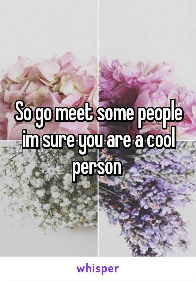 So go meet some people im sure you are a cool person 
