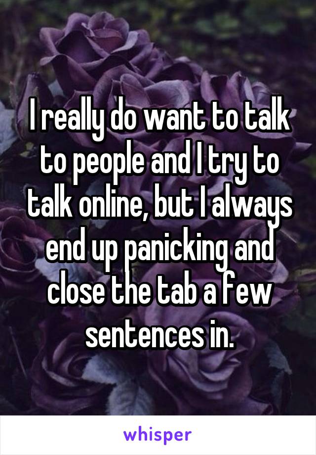 I really do want to talk to people and I try to talk online, but I always end up panicking and close the tab a few sentences in.