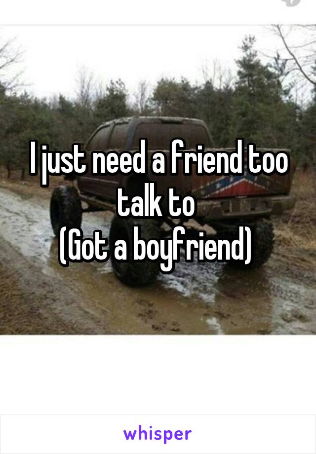 I just need a friend too talk to 
(Got a boyfriend) 
