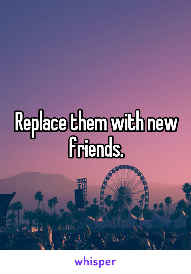 Replace them with new friends.