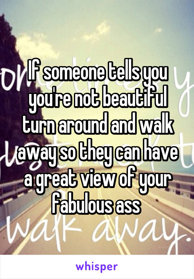 If someone tells you you're not beautiful turn around and walk away so they can have a great view of your fabulous ass 