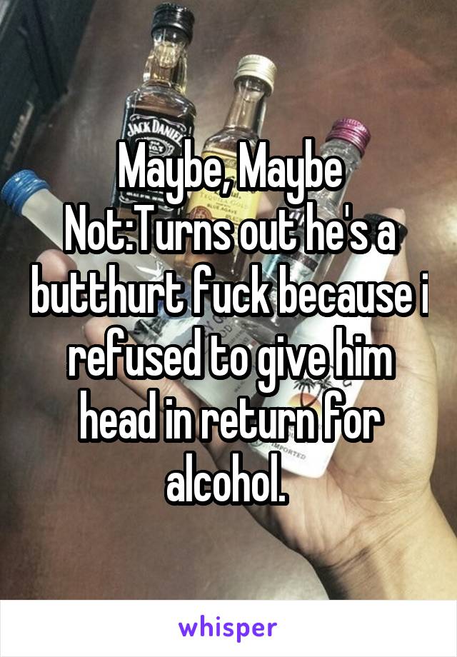 Maybe, Maybe Not:Turns out he's a butthurt fuck because i refused to give him head in return for alcohol. 