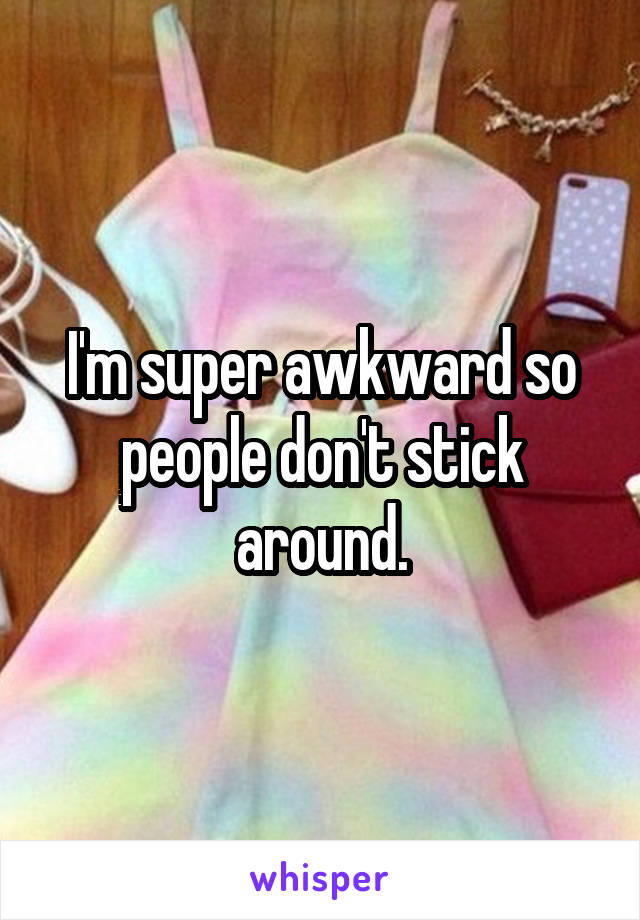 I'm super awkward so people don't stick around.