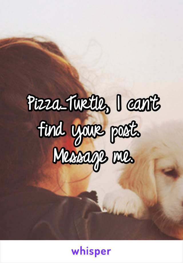 Pizza_Turtle, I can't find your post.  Message me.