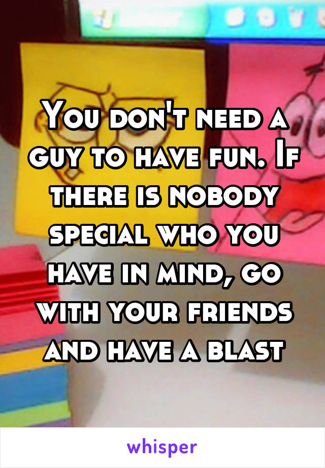 You don't need a guy to have fun. If there is nobody special who you have in mind, go with your friends and have a blast