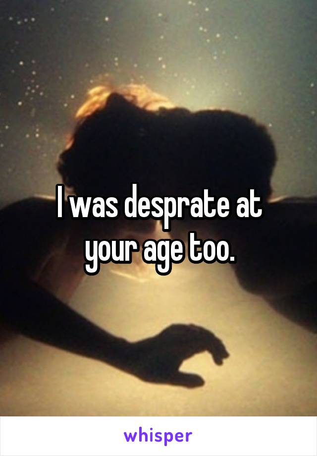 I was desprate at
your age too.