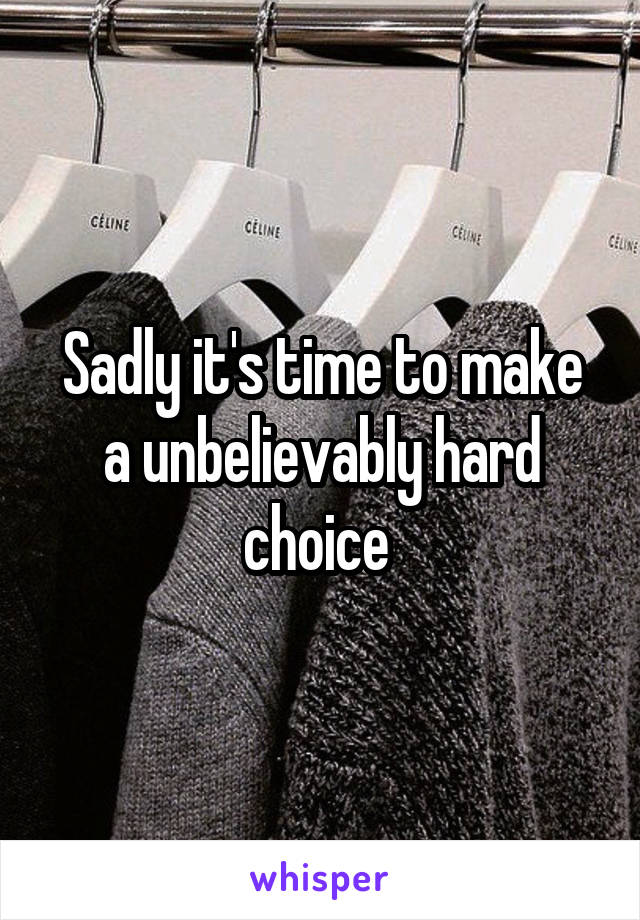 Sadly it's time to make a unbelievably hard choice 