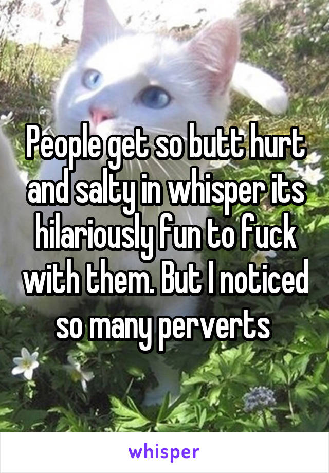 People get so butt hurt and salty in whisper its hilariously fun to fuck with them. But I noticed so many perverts 