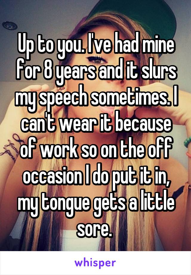 Up to you. I've had mine for 8 years and it slurs my speech sometimes. I can't wear it because of work so on the off occasion I do put it in, my tongue gets a little sore. 