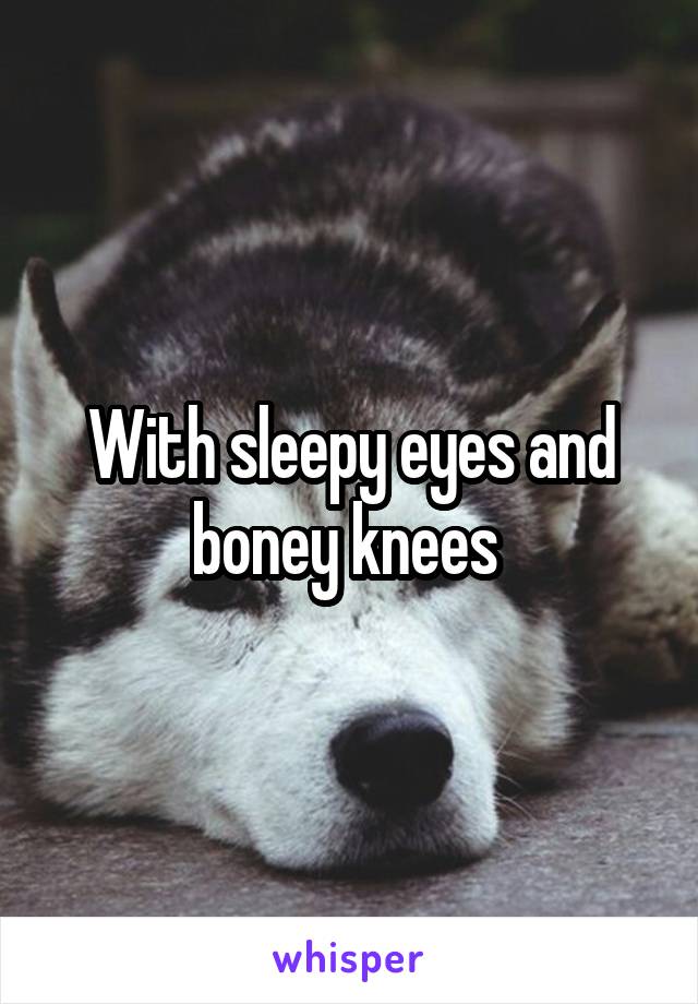 With sleepy eyes and boney knees 