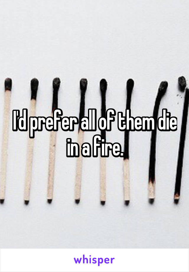I'd prefer all of them die in a fire.