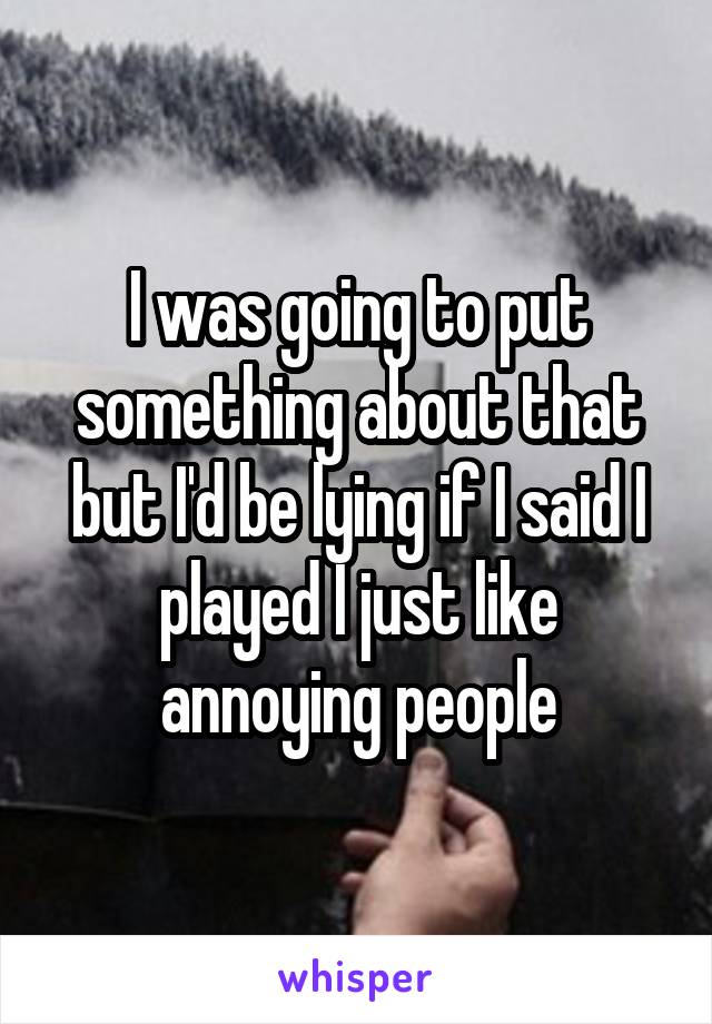 I was going to put something about that but I'd be lying if I said I played I just like annoying people