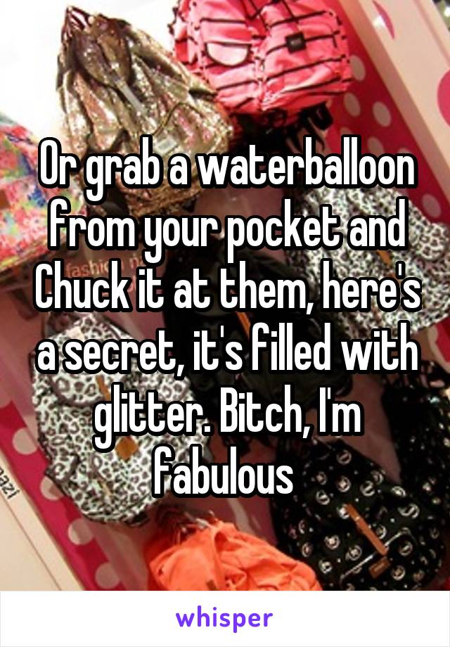 Or grab a waterballoon from your pocket and Chuck it at them, here's a secret, it's filled with glitter. Bitch, I'm fabulous 