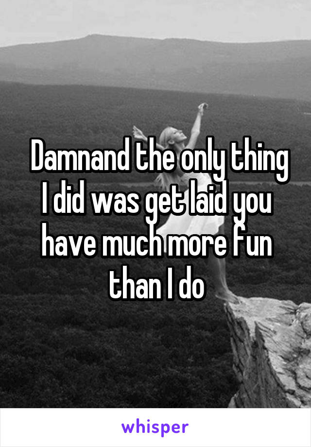  Damnand the only thing I did was get laid you have much more fun than I do