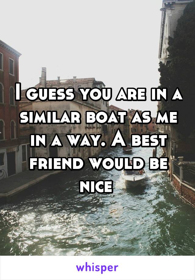 I guess you are in a similar boat as me in a way. A best friend would be nice 