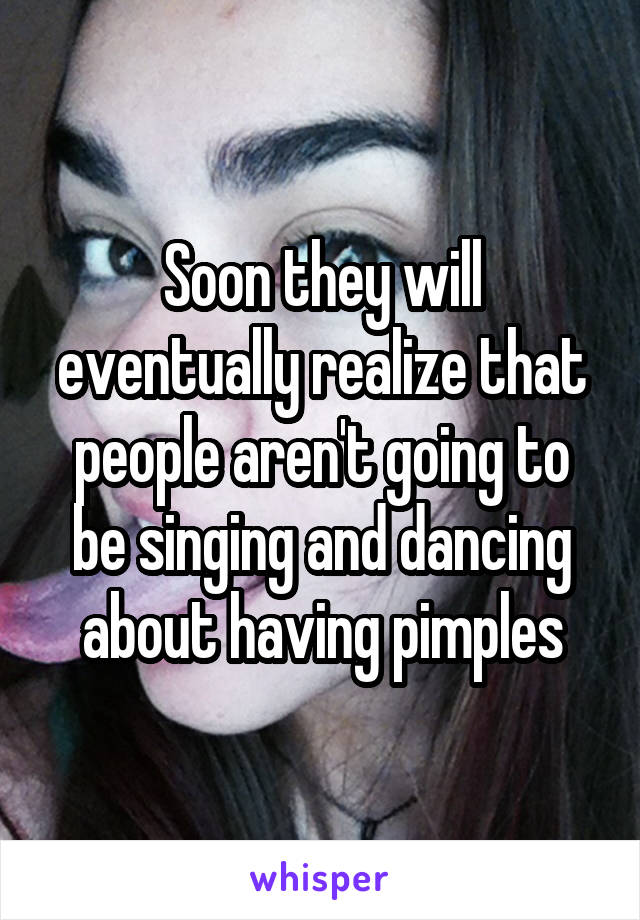 Soon they will eventually realize that people aren't going to be singing and dancing about having pimples