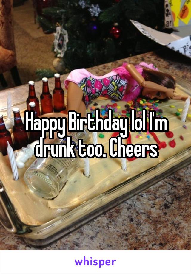 Happy Birthday lol I'm drunk too. Cheers