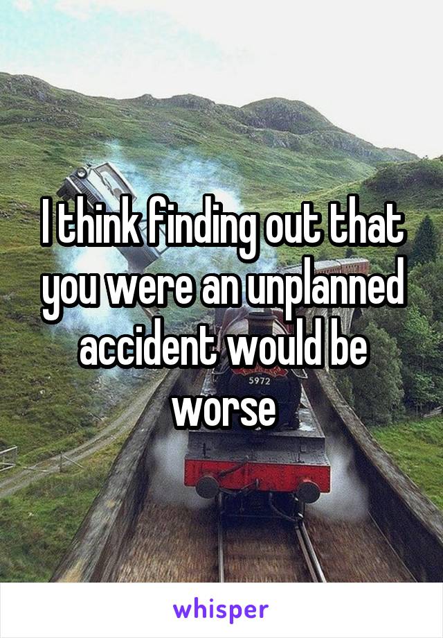 I think finding out that you were an unplanned accident would be worse