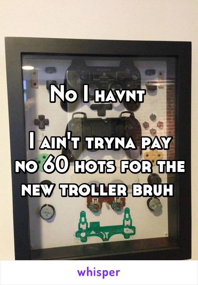 No I havnt 

I ain't tryna pay no 60 hots for the new troller bruh 