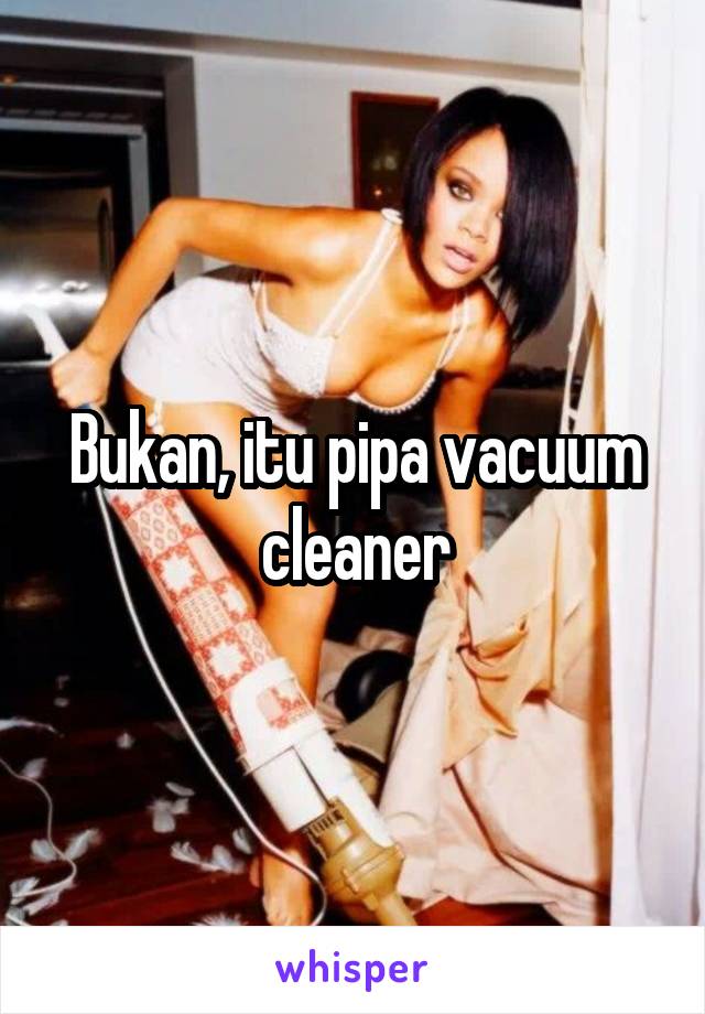 Bukan, itu pipa vacuum cleaner