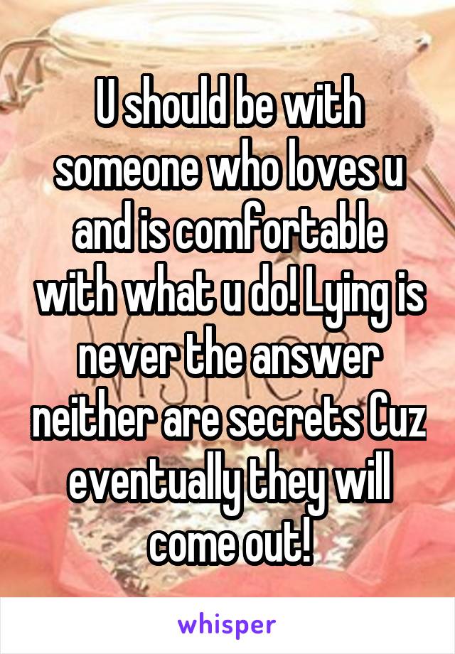 U should be with someone who loves u and is comfortable with what u do! Lying is never the answer neither are secrets Cuz eventually they will come out!