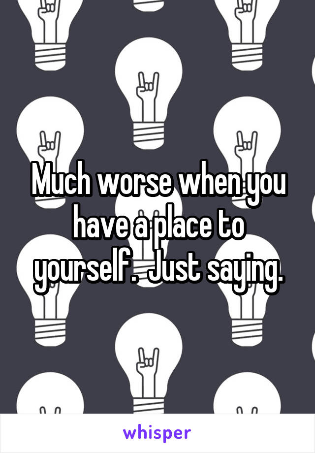 Much worse when you have a place to yourself.  Just saying.