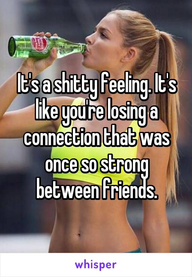 It's a shitty feeling. It's like you're losing a connection that was once so strong between friends.