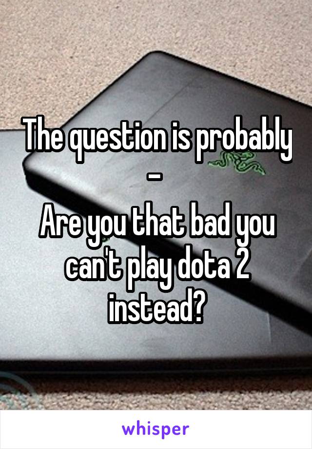 The question is probably - 
Are you that bad you can't play dota 2 instead?