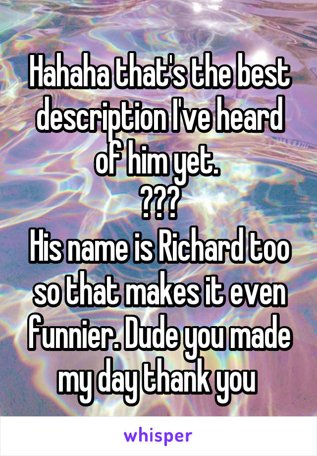 Hahaha that's the best description I've heard of him yet. 
😂😂😂
His name is Richard too so that makes it even funnier. Dude you made my day thank you 